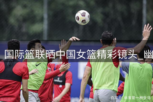 国际篮联晒中国女篮精彩镜头 幽默致敬教师节